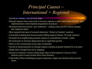 Principal Causes –
                  International + Regional
- Growth in volumes / size of cruise ships
- Delayed response from some ports to increase capacity to meet cruise sector demand / late
     implementation of development programmes & projects.
- Disconnect between tourism / port authorities – seeking cruise growth without strategic
     port expansion plans.
- Short regional time-span of seasonal attractions / School or Summer vacations.
- Lull period in deployment between peak yielding regions (Alaska / EU peak summer)
- Overspill from neighbouring premium regions to avoid dilution of trade / yields
- Diversification in itinerary deployment due to rapid fleet growth.
- Desire to have turnarounds on key days (weekends).
- Growth in turnaround ports in strategic regions resulting in greater demand for way-ports.
- Modal shift of freight from rail to shipping.
- Increase in container volumes taking larger share of port capacity in favour of less
     attractive port revenue streams from cruise business.
- Undesirable effects including poor guest experience, longer term decline,safety/security
     issues.
 