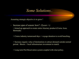 Some Solutions..

Assuming strategic objective is to grow !


- Increase span of season: how? (5years +)
   > Joined up approach to create entire itinerary product (Cruise Assn,
   Bermuda)

   > Cruise industry turnaround days + voyage duration to avoid bunching.

   > Increase organic value of destinations to attract demand outside normal
   period. Shorex + local infrastructure investment to match.

   > Long term Port Reservation system coupled with clear policy.
 