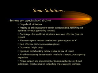 Some Solutions..
- Increase port capacity: how? (0-3yrs)
        > Cargo berth utilisation.
        > Freeing up existing capacity at min cost (dredging, removing sub-
        optimum revenue generating streams)
        > Anchorages for smaller destinations more cost effective (tides in
        region)
        > Alternative ports to same destination - gateway ports to 'x'
        > Cost effective pier extensions (dolphins)
        > Day cruise / night cargo.
        > Optimum berth booking policy related to size of vessel.
        > Avoid unnecessary investment in terminals – instead, port capacity
        expansion.
        > Proper support and engagement of tourism authorities with port
        authorities / local council in supporting cruise capacity increase.
 