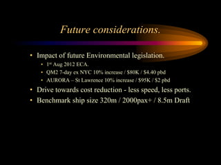 Future considerations.

• Impact of future Environmental legislation.
   • 1st Aug 2012 ECA.
   • QM2 7-day ex NYC 10% increase / $80K / $4.40 pbd
   • AURORA – St Lawrence 10% increase / $95K / $2 pbd
• Drive towards cost reduction - less speed, less ports.
• Benchmark ship size 320m / 2000pax+ / 8.5m Draft
 