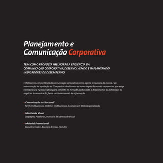 Planejamento e
Comunicação Corporativa
TEM COMO PROPOSTA MELHORAR A EFICIÊNCIA DA
COMUNICAÇÃO CORPORATIVA, DESENVOLVENDO E IMPLANTANDO
INDICADORES DE DESEMPENHO.


Enfatizamos a importância da comunicação corporativa como agente propulsora da marca e da
manutenção da reputação da Companhia. Analisamos as novas regras do mundo corporativo, que exige
transparência e postura ética para competir no mercado globalizado, e direcionamos as estratégias de
negócios e comunicação frente aos novos canais de informação.



• Comunicação Institucional
 Perﬁs Institucionais, Websites Institucionais, Anúncios em Mídia Especializada


• Identidade Visual
 Logotipos, Papelarias, Manuais de Identidade Visual


• Material Promocional
 Convites, Folders, Banners, Brindes, Hotsites
 