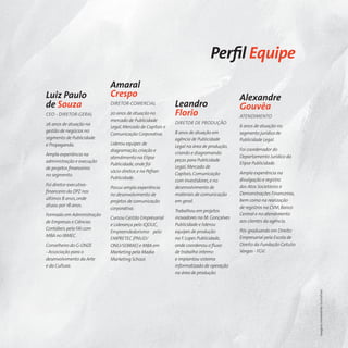 Perﬁl Equipe
                           Amaral
Luiz Paulo                 Crespo                                                      Alexandre
de Souza                   DIRETOR-COMERCIAL              Leandro                      Gouvêa
CEO - DIRETOR-GERAL        20 anos de atuação no          Florio                       ATENDIMENTO
                           mercado de Publicidade
26 anos de atuação na                                     DIRETOR DE PRODUÇÃO
                           Legal, Mercado de Capitais e                                6 anos de atuação no
gestão de negócios no                                     8 anos de atuação em         segmento jurídico de
                           Comunicação Corporativa.
segmento de Publicidade                                   agência de Publicidade       Publicidade Legal.
e Propaganda.              Liderou equipes de
                                                          Legal na área de produção,
                           diagramação, criação e                                      Foi coordenador do
Ampla experiência na                                      criando e diagramando
                           atendimento na Elipse                                       Departamento Jurídico da
administração e execução                                  peças para Publicidade
                           Publicidade, onde foi                                       Elipse Publicidade.
de projetos ﬁnanceiros                                    Legal, Mercado de
                           sócio-diretor, e na Pefran                                  Ampla experiência na
no segmento.                                              Capitais, Comunicação
                           Publicidade.                                                divulgação e registro
                                                          com Investidores, e no
Foi diretor executivo-                                                                 dos Atos Societários e
                           Possui ampla experiência       desenvolvimento de
ﬁnanceiro da DPZ nos                                                                   Demonstrações Financeiras,
                           no desenvolvimento de          materiais de comunicação
últimos 8 anos, onde                                                                   bem como na realização
                           projetos de comunicação        em geral.
atuou por 18 anos.                                                                     de registros na CVM, Banco
                           corporativa.
                                                          Trabalhou em projetos
Formado em Administração                                                               Central e no atendimento
                           Cursou Gestão Empresarial      inovadores na M. Gonçalves
de Empresas e Ciências                                                                 aos clientes da agência.
                           e Liderança pelo IQDUC,        Publicidade e liderou
Contábeis pela FAI com                                                                 Pós-graduando em Direito
                           Empreendedorismo pelo          equipes de produção
MBA no IBMEC.                                                                          Empresarial pela Escola de
                           EMPRETEC (PNUD/                na F. Lopes Publicidade,
Conselheiro do G-ONZE      ONU/SEBRAE) e MBA em           onde coordenou o ﬂuxo        Direito da Fundação Getulio
- Associação para o        Marketing pela Madia           de trabalho interno          Vargas - FGV.
desenvolvimento da Arte    Marketing School.              e implantou sistema
e da Cultura.                                             informatizado de operação
                                                          na área de produção.




                                                                                                                     Imagens meramente ilustrativas
 