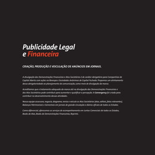 Publicidade Legal
e Financeira
CRIAÇÃO, PRODUÇÃO E VEICULAÇÃO DE ANÚNCIOS EM JORNAIS.


A divulgação das Demonstrações Financeiras e Atos Societários é de caráter obrigatório para Companhias de
Capital Aberto com ações na Bovespa e Sociedades Anônimas de Capital Fechado. Propomos um alinhamento
dessa obrigatoriedade ao planejamento de comunicação, como meio de divulgação da marca.

Acreditamos que o tratamento adequado da marca até na divulgação das Demonstrações Financeiras e
dos Atos Societários pode contribuir para aumentar e qualiﬁcar a percepção. A Convergency foi criada para
contribuir no desenvolvimento dessas atividades.

Nossa equipe assessora, negocia, diagrama, revisa e veicula os Atos Societários (atas, editais, fatos relevantes),
Balanços Patrimoniais e Semestrais em jornais de grande circulação e diários oﬁciais de todos os Estados.

Como diferencial, oferecemos os serviços de acompanhamento em Juntas Comerciais de todos os Estados,
Books de Atas, Books de Demonstrações Financeiras, Reprints.
 