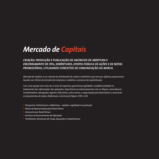 Mercado de Capitais
CRIAÇÃO, PRODUÇÃO E PUBLICAÇÃO DE ANÚNCIOS DE ABERTURA E
ENCERRAMENTO DE IPOs, DEBÊNTURES, OFERTA PÚBLICA DE AÇÕES E DE NOTAS
PROMISSÓRIAS, UTILIZANDO CONCEITOS DE COMUNICAÇÃO DA MARCA.

Mercado de Capitais é um sistema de distribuição de valores mobiliários que tem por objetivo proporcionar
liquidez aos títulos de emissão das empresas e viabilizar o processo de capitalização.

Com uma equipe com mais de 10 anos de expertise, garantimos agilidade e conﬁdencialidade no
tratamento das informações das operações. Experiência no relacionamento com os Players, como Bancos
Coordenadores, Advogados, Agentes Fiduciários, entre outros, e capacitação para desenvolver e assessorar
os lançamentos de Ações, Debêntures, Commercial Papers, FIDC e CRI.



• Prospectos: Preliminares e Deﬁnitivos - rapidez e agilidade na produção
• Books de Apresentação para Road Shows
• Assessoria aos Road Shows
• Acrílicos de Encerramento da Operação
• Tombstones (Anúncios de Fusão, Aquisição e Empréstimos)
 