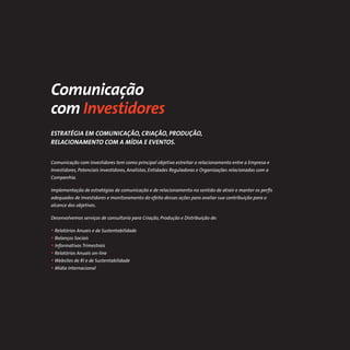 Comunicação
com Investidores
ESTRATÉGIA EM COMUNICAÇÃO, CRIAÇÃO, PRODUÇÃO,
RELACIONAMENTO COM A MÍDIA E EVENTOS.


Comunicação com Investidores tem como principal objetivo estreitar o relacionamento entre a Empresa e
Investidores, Potenciais Investidores, Analistas, Entidades Reguladoras e Organizações relacionadas com a
Companhia.

Implementação de estratégias de comunicação e de relacionamento no sentido de atrair e manter os perﬁs
adequados de Investidores e monitoramento do efeito dessas ações para avaliar sua contribuição para o
alcance dos objetivos.

Desenvolvemos serviços de consultoria para Criação, Produção e Distribuição de:

• Relatórios Anuais e de Sustentabilidade
• Balanços Sociais
• Informativos Trimestrais
• Relatórios Anuais on-line
• Websites de RI e de Sustentabilidade
• Mídia Internacional
 
