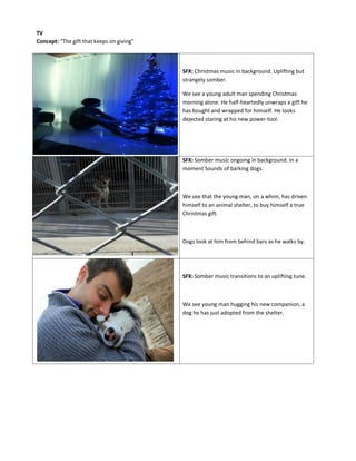 SFX: Christmas music in background. Uplifting but
strangely somber.
We see a young adult man spending Christmas
morning alone. He half-heartedly unwraps a gift he
has bought and wrapped for himself. He looks
dejected staring at his new power-tool.
SFX: Somber music ongoing in background. In a
moment Sounds of barking dogs.
We see that the young man, on a whim, has driven
himself to an animal shelter, to buy himself a true
Christmas gift.
Dogs look at him from behind bars as he walks by.
SFX: Somber music transitions to an uplifting tune.
We see young man hugging his new companion, a
dog he has just adopted from the shelter.
TV
Concept: “The gift that keeps on giving”
 