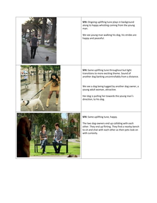 SFX: Ongoing uplifting tune plays in background
along to happy whistling coming from the young
man.
We see young man walking his dog, his strides are
happy and peaceful.
SFX: Same uplifting tune throughout but light
transitions to more exciting theme. Sound of
another dog barking uncontrollably from a distance.
We see a dog being tugged by another dog owner, a
young adult woman, attractive.
Her dog is pulling her towards the young man’s
direction, to his dog.
SFX: Same uplifting tune, happy.
The two dog-owners end up colliding with each
other. They end up flirting. They find a nearby bench
to sit and chat with each other as their pets look on
with curiosity.
 