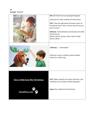 SFX: Soft Christmas music playing throughout
Little boy sits in bed, reading a Christmas story
FVO: “Twas the night before Christmas, when all
through the house. Not a creature was stirring, not
even a mouse.”
Little boy: “Santa whistled, and shouted, and called
them by name:
Dasher, Dancer, Prancer, Vixen, Comet, Cupid,
Donner, Blixen…”
Little boy: “….and Rudolph.”
Little boy is seen in a shelter, placing reindeer
antlers on a shelter dog.
FVO: “Make a dog the star of your Christmas. Visit
SantaPaws.com to adopt a shelter dog today.”
Super: Give a little love this Christmas.
TV
Concept: “Rudolph”
 