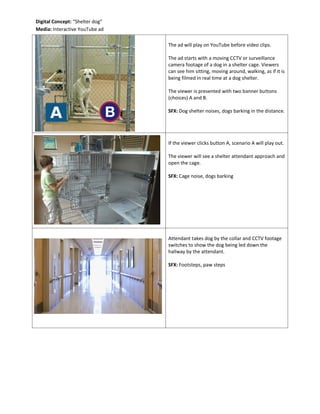 The ad will play on YouTube before video clips.
The ad starts with a moving CCTV or surveillance
camera footage of a dog in a shelter cage. Viewers
can see him sitting, moving around, walking, as if it is
being filmed in real time at a dog shelter.
The viewer is presented with two banner buttons
(choices) A and B.
SFX: Dog shelter noises, dogs barking in the distance.
If the viewer clicks button A, scenario A will play out.
The viewer will see a shelter attendant approach and
open the cage.
SFX: Cage noise, dogs barking
Attendant takes dog by the collar and CCTV footage
switches to show the dog being led down the
hallway by the attendant.
SFX: Footsteps, paw steps
Digital Concept: “Shelter dog”
Media: Interactive YouTube ad
 
