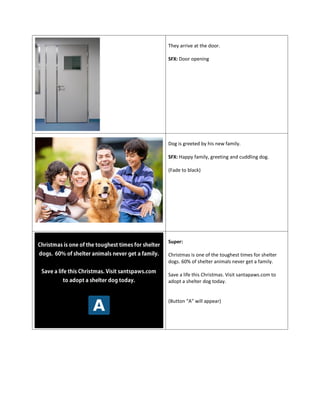 They arrive at the door.
SFX: Door opening
Dog is greeted by his new family.
SFX: Happy family, greeting and cuddling dog.
(Fade to black)
Super:
Christmas is one of the toughest times for shelter
dogs. 60% of shelter animals never get a family.
Save a life this Christmas. Visit santapaws.com to
adopt a shelter dog today.
(Button “A” will appear)
 