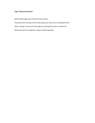 Copy: “Remove the barrier”
60% of shelter dogs never find their forever-homes.
They spend their last days on the inside looking out. Only no one is looking for them.
Make a change in the lives of these dogs by removing the barrier to a better life.
Remove the barrier to happiness. Adopt a shelter dog today.
 