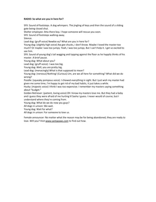 RADIO: So what are you in here for?
SFX: Sound of footsteps. A dog whimpers. The jingling of keys and then the sound of a sliding
gate being closed shut.
Shelter employee: Atta there boy. I hope someone will rescue you soon.
SFX: Sound of footsteps walking away.
Silence.
Lead dog: (gruff voice) Newbie ey? What are you in here for?
Young dog: (slightly high voice) Aw gee shucks, I don't know. Maybe I loved the master too
much? Or maybe I was too jumpy. Yeah, I was too jumpy. But I can't help it. I get so excited to
see him.
SFX: Sound of young dog's tail wagging and tapping against the floor as he happily thinks of his
master. A brief pause.
Young dog: What about you?
Lead dog: (gruff voice): I was too big.
Young dog: Well, you are pretty big.
Lead dog: (menacingly) What is that supposed to mean?
Young dog: (nervous) Nothing! (Curious) Um, are we all here for something? What did we do
wrong?
Poodle: (squeaky pompous voice): I chewed everything in sight. But I just wish my master had
given me some time, I'm happy to get rid of my bad habits, it just takes a while.
Husky: (majestic voice) I think I was too expensive. I remember my masters saying something
about "budget."
Golden Retriever: (patient, loving voice) Oh I know my masters love me. But they had a baby
and I guess they were afraid of me hurting lil Sasha I guess. I never would of course, but I
understand where they're coming from.
Young dog: What do we do now you guys?
All dogs in unison: We wait.
Young dog: Wait for what?
All dogs in unison: For someone to love us.
Female announcer: No matter what the reason may be for being abandoned, they are ready to
love. Will you? Visit www.santapaws.com to find out how.
 