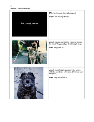 SFX: Heroic music playing throughout
Super: The Unsung Heroes
Visual: A guide dog is taking his owner across
the street. They pass by a Christmas gift shop.
MVO: They guide us.
Visual: A watchdog is guarding in the winter,
while the guards are celebrating Christmas near
a fireplace.
MVO: They watch over us。
TV
Concept: “The unsung heroes”
 