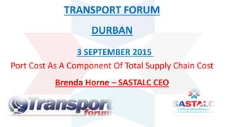 TRANSPORT FORUM
DURBAN
Port Cost As A Component Of Total Supply Chain Cost
Brenda Horne – SASTALC CEO
3 SEPTEMBER 2015
 