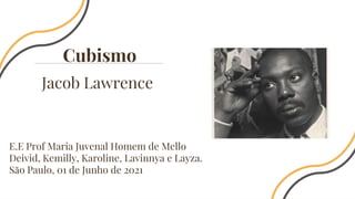Jacob Lawrence
Cubismo
E.E Prof Maria Juvenal Homem de Mello
Deivid, Kemilly, Karoline, Lavinnya e Layza.
São Paulo, 01 de Junho de 2021
 