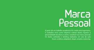 A partir de um trabalho acadêmico foi criada uma logomarca.
O trabalho teve como objetivo coletar dados ligados à
personalidade do aluno, e assim, constituir sua marca pessoal.
Os dados coletados e briefing realizados em sala de aula
          foram: eclético, adaptável, alegre, simples e piercing.
 
