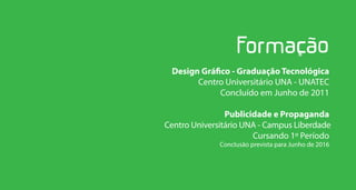 Design Gráfico - Graduação Tecnológica
       Centro Universitário UNA - UNATEC
             Concluído em Junho de 2011

                Publicidade e Propaganda
Centro Universitário UNA - Campus Liberdade
                       Cursando 1º Período
              Conclusão prevista para Junho de 2016
 