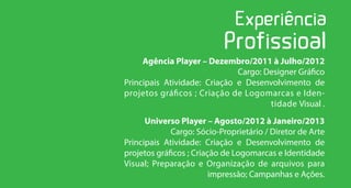 Agência Player – Dezembro/2011 à Julho/2012
                              Cargo: Designer Gráfico
Principais Atividade: Criação e Desenvolvimento de
projetos gráficos ; Criação de Logomarcas e Iden-
                                      tidade Visual .
      Universo Player – Agosto/2012 à Janeiro/2013
             Cargo: Sócio-Proprietário / Diretor de Arte
Principais Atividade: Criação e Desenvolvimento de
projetos gráficos ; Criação de Logomarcas e Identidade
Visual; Preparação e Organização de arquivos para
                         impressão; Campanhas e Ações.
 