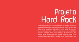 Série de pop cards que visam retomar os antigos valores do
restaurante temático. Nas últimas décadas, o restaurante que
tinha como tema Rock’n Roll, com várias peças de grandes
ícones do Rock, vem perdendo espaço para o mundo Pop.
O maior exemplo disto foi a remoção da discografia dos
Beatles, antes exibida em uma parede, para dar lugar a um
 figurino usado pela cantora Britney Spears em um videoclipe.
 