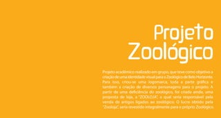 Projeto acadêmico realizado em grupo, que teve como objetivo a
criação de uma identidade visual para o Zoológico de Belo Horizonte.
Para isso, criou-se uma logomarca, toda a parte gráfica e
também a criação de diversos personagens para o projeto. A
partir de uma deficiência do zoológico, foi criada ainda, uma
proposta de loja, a “ZOOLOJA”, a qual seria responsável pela
venda de artigos ligados ao zoológico. O lucro obtido pela
“Zooloja”, seria revestido integralmente para o próprio Zoológico.
 