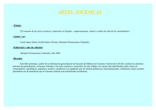 ARTES ESCÉNICAS

-Título:

       “El consumo de las artes escénicas y musicales en España : comportamiento, valores y estilos de vida de los consumidores”.

-Autor / es:

       J ordi López Sintas, Ercilia García Álvarez, Iberautor Promociones Culturales.

-Editorial y año de edición:

        Iberautor Promociones Culturales. Año 2002.

-Reseña:
        Este libro pretende, a partir de la información generada por la Encuesta de Hábitos de Consumo Cultural de la SGAE, analizar los distintos
patrones de participación y consumo referidos a las artes escénicas y musicales. En este trabajo, los autores han identificado cuatro clases de
consumidores: esporádicos, populares, esnobs y omníboros Los españoles que las forman pertenecen, mayoritariamente, a diferentes clases sociales,
poniéndose así de manifiesto que el consumo cultural está estratificado socialmente.
 