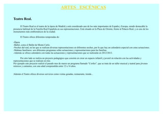 ARTES ESCÉNICAS

Teatro Real.

       El Teatro Real es el teatro de la ópera de Madrid y está considerado uno de los más importantes de España y Europa, siendo destacable la
presencia habitual de la Familia Real Española en sus representaciones. Está situado en la Plaza de Oriente, frente al Palacio Real, y es uno de los
monumentos más emblemáticos de la ciudad.

       El Teatro ofrece diferentes temporadas de:

-Ópera
-Ballet, como el Ballet de Monte Carlo.
-Noches del real, en las que se realizan diversas representaciones en diferentes noches, por lo que hay un calendario especial con estas actuaciones.
-Mañana familiares: son diferentes programas sobre actuaciones y representaciones para las familias.
-Además se ofrece calendario con todas las actuaciones y representaciones que se realizarán en 2012/2013.

       Por otro lado se realiza un proyecto pedagógico que consiste en crear un espacio infantil y juvenil en relación con las actividades y
representaciones que se realizan en éste.
Por ejemplo este proyecto realizó el pasado mes de marzo un programa llamado “L'orfeo”, que se trata de un taller musical y teatral para jóvenes
músicos y cantantes, con una edad comprendida entre 12 a 16 años.


Además el Teatro ofrece diversos servicios como visitas guiadas, restaurante, tienda...
 