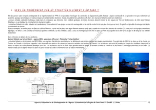 Agence d’Urbanisme et de Développement de l’Agence d’Urbanisme de la Région de Saint-Omer / D. Boukli - G. Villain 18 
2. VERS UN EQUIPEMENT PUBLIC STRUCTURELLEMENT FLOTTANT ? 
Afin de passer outre l’aspect contraignant de la réglementation du PPRI, il est possible d’envisager de construire un équipement public flottant. L’aspect constructif de ce procédé n’est pas réellement un problème, puisque la technique est connue depuis un certain nombre d’années. Depuis les plateformes pétrolières off-shore, les structures flottantes sont bien maîtrisées. 
La seule véritable contrainte technique réside dans la résistance aux éléments. Hors endroits protégés, de telles structures doivent résister à des vagues de 15m en Méditerranée, de 20m dans l'Océan Atlantique, ce qui implique la construction de structures lourdes. 
La structure flottante est reliée à toutes les canalisations, l’évacuation de l’eau propre en eau est envisageable, et le coût de revient n’est pas plus cher que sur terre. De plus il est possible d’envisager un simple raccordement au réseau. 
A titre d’exemples, le dernier projet en date est celui de Monaco. Il a été mis en place une digue flottante amarrée sur le port, capable de recevoir des bateaux de croisière. Ce n’est pas le seul projet d’urbanisme aquatique, en effet, il a été construit un nouveau quartier, Fontvieille, sur des remblais. Suite à cela, les monégasques ont mis en place un Plan d’Occupation de la Mer (P.O.M) qui en dit long sur leur volonté d’extension. 
Autre référence en dehors de nos territoires : 
Maison flottante sur le Lac Huron – agence MOS - www.mos-office.net - Photos by Florian Holzherr 
La maison flottante a été dessinée par MOS-Office, une agence d'architectes américains qui se définissent eux-mêmes comme une équipe expérimentale. Ce projet date de 2004 et se situe sur le lac Huron, en Ontario, au Canada, et doit donc répondre à des impératifs de météo et de niveau de l'eau très variables tout au long de l'année. Les architectes ont aussi dû prendre en compte les évolutions futures de la météo et l'impact du réchauffement climatique sur le lac. Les architectes ont fait le choix d'une préfabrication en atelier, de manière a limiter le travail sur le site même. L'enveloppe extérieure est en cèdre. La maison séduit par ses lignes simples et pures et par la beauté du cèdre et l'harmonie avec la nature environnante.  