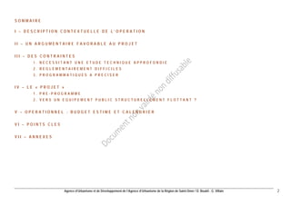 Agence d’Urbanisme et de Développement de l’Agence d’Urbanisme de la Région de Saint-Omer / D. Boukli - G. Villain 2 
SOMMAIRE 
I – DESCRIPTION CONTEXTUELLE DE L’OPERATION 
II – UN ARGUMENTAIRE FAVORABLE AU PROJET 
III – DES CONTRAINTES 
1. NECESSITANT UNE ETUDE TECHNIQUE APPROFONDIE 
2. REGLEMENTAIREMENT DIFFICILES 
3. PROGRAMMATIQUES A PRECISER 
IV – LE « PROJET » 
1. PRE-PROGRAMME 
2. VERS UN EQUIPEMENT PUBLIC STRUCTURELLEMENT FLOTTANT ? 
V – OPERATIONNEL : BUDGET ESTIME ET CALENDRIER 
VI – POINTS CLES 
VII – ANNEXES  