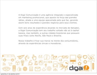 A Digaí Comunicação é uma agência integrada e especializada
                                 em marketing promocional, que aposta na força das grandes
                                 idéias, aliada a uma equipe apaixonada pelo que faz, gerando
                                 assim bons resultados e grandes negócios para seus clientes.


                                 Com seis anos de experiência atuando no mercado de Salvador,
                                 a Digaí Comunicação tem seu trabalho voltado não só à capital
                                 baiana, mas também, a outras cidades brasileiras que possuem
                                 suas filiais como Recife, São Paulo e Brasília.


                                 Nosso trabalho é fixar sua marca na mente dos consumidores,
                                 através de experiências únicas e inovadoras.




quarta-feira, 21 de setembro de 2011
 
