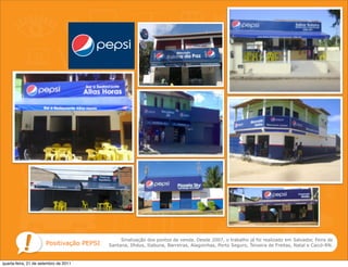 Sinalização dos pontos de venda. Desde 2007, o trabalho já foi realizado em Salvador, Feira de
                      Positivação PEPSI   Santana, Ilhéus, Itabuna, Barreiras, Alagoinhas, Porto Seguro, Teixeira de Freitas, Natal e Caicó-RN.



quarta-feira, 21 de setembro de 2011
 