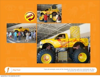 Carro de exibição vindo do Rio Grande do Sul para ação de visibilidade da Skol
                      Big Foot                                             em pontos de fluxo de pessoas na cidade.



quarta-feira, 21 de setembro de 2011
 