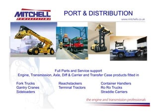 PORT & DISTRIBUTION




                       Full Parts and Service support
Engine, Transmission, Axle, Diff & Carrier and Transfer Case products fitted in

Fork Trucks               Reachstackers               Container Handlers
Gantry Cranes             Terminal Tractors           Ro Ro Trucks
Sideloaders                                           Straddle Carriers
 