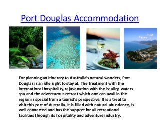 Port Douglas Accommodation
For planning an itinerary to Australia’s natural wonders, Port
Douglas is an idle sight to stay at. The treatment with the
international hospitality, rejuvenation with the healing waters
spa and the adventurous retreat which one can avail in the
region is special from a tourist’s perspective. It is a treat to
visit this part of Australia. It is filled with natural abundance, is
well connected and has the support for all recreational
facilities through its hospitality and adventure industry.
 