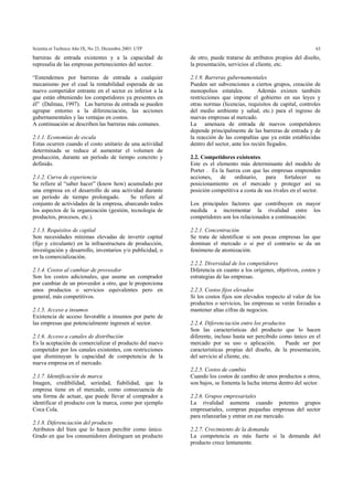 Scientia et Technica Año IX, No 23, Diciembre 2003. UTP 63
barreras de entrada existentes y a la capacidad de
represalia de las empresas pertenecientes del sector.
“Entendemos por barreras de entrada a cualquier
mecanismo por el cual la rentabilidad esperada de un
nuevo competidor entrante en el sector es inferior a la
que están obteniendo los competidores ya presentes en
él” (Dalmau, 1997). Las barreras de entrada se pueden
agrupar entorno a la diferenciación, las acciones
gubernamentales y las ventajas en costos.
A continuación se describen las barreras más comunes.
2.1.1. Economías de escala
Estas ocurren cuando el costo unitario de una actividad
determinada se reduce al aumentar el volumen de
producción, durante un período de tiempo concreto y
definido.
2.1.2. Curva de experiencia
Se refiere al “saber hacer” (know how) acumulado por
una empresa en el desarrollo de una actividad durante
un período de tiempo prolongado. Se refiere al
conjunto de actividades de la empresa, abarcando todos
los aspectos de la organización (gestión, tecnología de
productos, procesos, etc.).
2.1.3. Requisitos de capital
Son necesidades mínimas elevadas de invertir capital
(fijo y circulante) en la infraestructura de producción,
investigación y desarrollo, inventarios y/o publicidad, o
en la comercialización.
2.1.4. Costos al cambiar de proveedor
Son los costos adicionales, que asume un comprador
por cambiar de un proveedor a otro, que le proporciona
unos productos o servicios equivalentes pero en
general, más competitivos.
2.1.5. Acceso a insumos
Existencia de acceso favorable a insumos por parte de
las empresas que potencialmente ingresen al sector.
2.1.6. Acceso a canales de distribución
Es la aceptación de comercializar el producto del nuevo
competidor por los canales existentes, con restricciones
que disminuyan la capacidad de competencia de la
nueva empresa en el mercado.
2.1.7. Identificación de marca
Imagen, credibilidad, seriedad, fiabilidad, que la
empresa tiene en el mercado, como consecuencia de
una forma de actuar, que puede llevar al comprador a
identificar el producto con la marca, como por ejemplo
Coca Cola.
2.1.8. Diferenciación del producto
Atributos del bien que lo hacen percibir como único.
Grado en que los consumidores distinguen un producto
de otro, puede tratarse de atributos propios del diseño,
la presentación, servicios al cliente, etc.
2.1.9. Barreras gubernamentales
Pueden ser subvenciones a ciertos grupos, creación de
monopolios estatales. Además existen también
restricciones que impone el gobierno en sus leyes y
otras normas (licencias, requisitos de capital, controles
del medio ambiente y salud, etc.) para el ingreso de
nuevas empresas al mercado.
La amenaza de entrada de nuevos competidores
depende principalmente de las barreras de entrada y de
la reacción de las compañías que ya están establecidas
dentro del sector, ante los recién llegados.
2.2. Competidores existentes.
Este es el elemento más determinante del modelo de
Porter . Es la fuerza con que las empresas emprenden
acciones, de ordinario, para fortalecer su
posicionamiento en el mercado y proteger así su
posición competitiva a costa de sus rivales en el sector.
Los principales factores que contribuyen en mayor
medida a incrementar la rivalidad entre los
competidores son los relacionados a continuación:
2.2.1. Concentración
Se trata de identificar si son pocas empresas las que
dominan el mercado o si por el contrario se da un
fenómeno de atomización.
2.2.2. Diversidad de los competidores
Diferencia en cuanto a los orígenes, objetivos, costos y
estrategias de las empresas.
2.2.3. Costos fijos elevados
Si los costos fijos son elevados respecto al valor de los
productos o servicios, las empresas se verán forzadas a
mantener altas cifras de negocios.
2.2.4. Diferenciación entre los productos
Son las características del producto que lo hacen
diferente, incluso hasta ser percibido como único en el
mercado por su uso o aplicación. Puede ser por
características propias del diseño, de la presentación,
del servicio al cliente, etc.
2.2.5. Costos de cambio
Cuando los costos de cambio de unos productos a otros,
son bajos, se fomenta la lucha interna dentro del sector.
2.2.6. Grupos empresariales
La rivalidad aumenta cuando potentes grupos
empresariales, compran pequeñas empresas del sector
para relanzarlas y entrar en ese mercado.
2.2.7. Crecimiento de la demanda
La competencia es más fuerte si la demanda del
producto crece lentamente.
 
