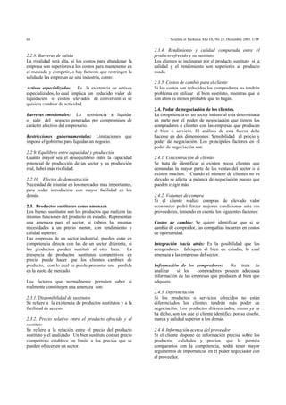 Scientia et Technica Año IX, No 23, Diciembre 2003. UTP64
2.2.8. Barreras de salida
La rivalidad será alta, sí los costos para abandonar la
empresa son superiores a los costos para mantenerse en
el mercado y competir, o hay factores que restringen la
salida de las empresas de una industria, como:
Activos especializados: Es la existencia de activos
especializados, lo cual implica un reducido valor de
liquidación o costos elevados de conversión si se
quisiera cambiar de actividad.
Barreras emocionales: La resistencia a liquidar
o salir del negocio generadas por compromisos de
carácter afectivo del empresario.
Restricciones gubernamentales: Limitaciones que
impone el gobierno para liquidar un negocio.
2.2.9. Equilibrio entre capacidad y producción
Cuanto mayor sea el desequilibrio entre la capacidad
potencial de producción de un sector y su producción
real, habrá más rivalidad.
2.2.10. Efectos de demostración
Necesidad de triunfar en los mercados más importantes,
para poder introducirse con mayor facilidad en los
demás.
2.3. Productos sustitutos como amenaza
Los bienes sustitutos son los productos que realizan las
mismas funciones del producto en estudio. Representan
una amenaza para el sector, si cubren las mismas
necesidades a un precio menor, con rendimiento y
calidad superior.
Las empresas de un sector industrial, pueden estar en
competencia directa con las de un sector diferente, si
los productos pueden sustituir al otro bien. La
presencia de productos sustitutos competitivos en
precio puede hacer que los clientes cambien de
producto, con lo cual se puede presentar una perdida
en la cuota de mercado.
Los factores que normalmente permiten saber si
realmente constituyen una amenaza son:
2.3.1. Disponibilidad de sustitutos
Se refiere a la existencia de productos sustitutos y a la
facilidad de acceso.
2.3.2. Precio relativo entre el producto ofrecido y el
sustituto
Se refiere a la relación entre el precio del producto
sustituto y el analizado Un bien sustituto con un precio
competitivo establece un límite a los precios que se
pueden ofrecer en un sector.
2.3.4. Rendimiento y calidad comparada entre el
producto ofrecido y su sustituto
Los clientes se inclinaran por el producto sustituto si la
calidad y el rendimiento son superiores al producto
usado.
2.3.5. Costos de cambio para el cliente
Si los costos son reducidos los compradores no tendrán
problema en utilizar el bien sustituto, mientras que si
son altos es menos probable que lo hagan.
2.4. Poder de negociación de los clientes.
La competencia en un sector industrial esta determinada
en parte por el poder de negociación que tienen los
compradores o clientes con las empresas que producen
el bien o servicio. El análisis de esta fuerza debe
hacerse en dos dimensiones: Sensibilidad al precio y
poder de negociación. Los principales factores en el
poder de negociación son:
2.4.1. Concentración de clientes
Se trata de identificar si existen pocos clientes que
demandan la mayor parte de las ventas del sector o si
existen muchos. Cuando el número de clientes no es
elevado se afecta la palanca de negociación puesto que
pueden exigir más.
2.4.2. Volumen de compra
Si el cliente realiza compras de elevado valor
económico podrá forzar mejores condiciones ante sus
proveedores, teniendo en cuenta los siguientes factores:
Costos de cambio: Se quiere identificar que si se
cambia de comprador, las compañías incurren en costos
de oportunidad.
Integración hacia atrás: Es la posibilidad que los
compradores fabriquen el bien en estudio, lo cual
amenaza a las empresas del sector.
Información de los compradores: Se trata de
analizar si los compradores poseen adecuada
información de las empresas que producen el bien que
adquiere.
2.4.3. Diferenciación
Si los productos o servicios ofrecidos no están
diferenciados los clientes tendrán más poder de
negociación. Los productos diferenciados, como ya se
ha dicho, son los que el cliente identifica por su diseño,
marca y calidad superior a los demás.
2.4.4. Información acerca del proveedor
Si el cliente dispone de información precisa sobre los
productos, calidades y precios, que le permita
compararlos con la competencia, podrá tener mayor
argumentos de importancia en el poder negociador con
el proveedor.
 