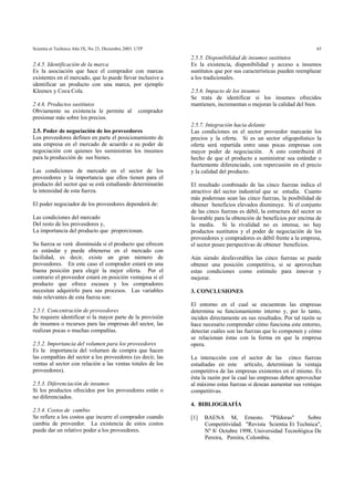 Scientia et Technica Año IX, No 23, Diciembre 2003. UTP 65
2.4.5. Identificación de la marca
Es la asociación que hace el comprador con marcas
existentes en el mercado, que lo puede llevar inclusive a
identificar un producto con una marca, por ejemplo
Kleenex y Coca Cola.
2.4.6. Productos sustitutos
Obviamente su existencia le permite al comprador
presionar más sobre los precios.
2.5. Poder de negociación de los proveedores
Los proveedores definen en parte el posicionamiento de
una empresa en el mercado de acuerdo a su poder de
negociación con quienes les suministran los insumos
para la producción de sus bienes.
Las condiciones de mercado en el sector de los
proveedores y la importancia que ellos tienen para el
producto del sector que se está estudiando determinarán
la intensidad de esta fuerza.
El poder negociador de los proveedores dependerá de:
Las condiciones del mercado
Del resto de los proveedores y,
La importancia del producto que proporcionan.
Su fuerza se verá disminuida si el producto que ofrecen
es estándar y puede obtenerse en el mercado con
facilidad, es decir, existe un gran número de
proveedores. En este caso el comprador estará en una
buena posición para elegir la mejor oferta. Por el
contrario el proveedor estará en posición ventajosa si el
producto que ofrece escasea y los compradores
necesitan adquirirlo para sus procesos. Las variables
más relevantes de esta fuerza son:
2.5.1. Concentración de proveedores
Se requiere identificar si la mayor parte de la provisión
de insumos o recursos para las empresas del sector, las
realizan pocas o muchas compañías.
2.5.2. Importancia del volumen para los proveedores
Es la importancia del volumen de compra que hacen
las compañías del sector a los proveedores (es decir, las
ventas al sector con relación a las ventas totales de los
proveedores).
2.5.3. Diferenciación de insumos
Si los productos ofrecidos por los proveedores están o
no diferenciados.
2.5.4. Costos de cambio
Se refiere a los costos que incurre el comprador cuando
cambia de proveedor. La existencia de estos costos
puede dar un relativo poder a los proveedores.
2.5.5. Disponibilidad de insumos sustitutos
Es la existencia, disponibilidad y acceso a insumos
sustitutos que por sus características pueden reemplazar
a los tradicionales.
2.5.6. Impacto de los insumos
Se trata de identificar si los insumos ofrecidos
mantienen, incrementan o mejoran la calidad del bien.
2.5.7. Integración hacia delante
Las condiciones en el sector proveedor marcarán los
precios y la oferta. Si es un sector oligopolístico la
oferta será repartida entre unas pocas empresas con
mayor poder de negociación. A esto contribuirá él
hecho de que el producto a suministrar sea estándar o
fuertemente diferenciado, con repercusión en el precio
y la calidad del producto.
El resultado combinado de las cinco fuerzas indica el
atractivo del sector industrial que se estudia. Cuanto
más poderosas sean las cinco fuerzas, la posibilidad de
obtener beneficios elevados disminuye. Si el conjunto
de las cinco fuerzas es débil, la estructura del sector es
favorable para la obtención de beneficios por encima de
la media. Si la rivalidad no es intensa, no hay
productos sustitutos y el poder de negociación de los
proveedores y compradores es débil frente a la empresa,
el sector posee perspectivas de obtener beneficios.
Aún siendo desfavorables las cinco fuerzas se puede
obtener una posición competitiva, si se aprovechan
estas condiciones como estimulo para innovar y
mejorar.
3. CONCLUSIONES
El entorno en el cual se encuentran las empresas
determina su funcionamiento interno y, por lo tanto,
inciden directamente en sus resultados. Por tal razón se
hace necesario comprender cómo funciona este entorno,
detectar cuáles son las fuerzas que lo componen y cómo
se relacionan éstas con la forma en que la empresa
opera.
La interacción con el sector de las cinco fuerzas
estudiadas en este artículo, determinan la ventaja
competitiva de las empresas existentes en el mismo. Es
ésta la razón por la cual las empresas deben aprovechar
al máximo estas fuerzas si desean aumentar sus ventajas
competitivas.
4. BIBLIOGRAFÍA
[1] BAENA M, Ernesto. "Píldoras" Sobre
Competitividad. "Revista Scientia Et Technica",
Nº 8/ Octubre 1998, Universidad Tecnológica De
Pereira, Pereira, Colombia.
 