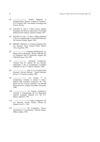 Scientia et Technica Año IX, No 23, Diciembre 2003. UTP66
[2] ----------------------- Análisis Industrial Y
Competitividad. "Revista Scientia Et Technica",
Nº 8/ Octubre 1998, Universidad Tecnológica De
Pereira, Pereira,
[3] DALMAU P., Juan I. Y Oltra Vicente. Análisis
Estratégico De Sectores Industriales, Universidad
Politécnica De Valencia, Valencia, España. 1997.
[4] DALMAU P, Juan I. Y Otros. Análisis Industrial
Y De La Competitividad. Universidad Politécnica
De Valencia, España. Spupv, 1996.
[5] PORTER, Michael E. La Ventaja Competitiva De
Las Naciones. Javier Vergara Editor, Buenos
Aires, Argentina, 1991.
[6] ----------------------- Competitividad Regional. La
Riqueza De Las Regiones. Mimeo Traducido Por
La Fundación Para El Desarrollo Integral Del
Valle Del Cauca, Cali, 1994.
[7] ----------------------- Estrategia Competitiva:
Técnicas Para El Análisis De Los Sectores
Industriales Y De La Competencia. Compañía
Editorial S.A. De C.V. México. Edición I. 1982.
[8] ------------------------ ¿Qué Es La Competitividad
Nacional?, Revista Harvard – Deusto Business
Review, 4º Trimestre, España, 1990
[9] ------------------------ Los Clusters Y La
Competencia. Volumen 2/ Gestión 1/ Enero-
Febrero 1999, Colombia, Traducción De " The
Dawn Of The E-Lance Economy", En Harvard
Business Review, España, Noviembre- Diciembre
1998.
[10] ------------------------ La Ventaja Competitiva.
Creación Y Sostenimiento De Un Desempeño
Superior Compañía Editorial S.A. De C.V.
México. Edición I. 1987.
[11] ---------------------- La Ventaja Competitiva De
Las Naciones. Revista Facetas, Edición En
Español, Usa Nº 1, 1991.
[12] ----------------------- Ser Competitivo. Nuevas
Aportaciones Y Conclusiones. Editorial Deusto,
Bilbao, España, 1999.
 