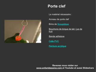 Le matériel nécessaire :
Anneau de porte clef
Brins de Scoupidous
Bouchons de brique de lait / jus de
fruit
Bande adhésive
Colle PVC
Peinture acrylique
Revenez nous visiter sur
www.enfantdessine.com et Youtube et aussi Slideshare
Porte clef
 