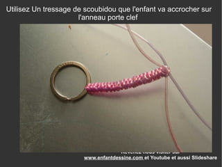Revenez nous visiter sur
www.enfantdessine.com et Youtube et aussi Slideshare
Utilisez Un tressage de scoubidou que l'enfant va accrocher sur
l'anneau porte clef
 
