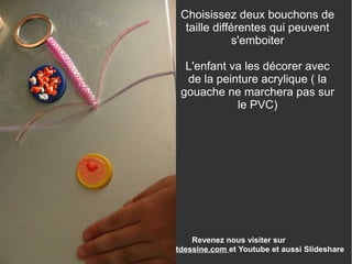 Revenez nous visiter sur
www.enfantdessine.com et Youtube et aussi Slideshare
Choisissez deux bouchons de
taille différentes qui peuvent
s'emboiter
L'enfant va les décorer avec
de la peinture acrylique ( la
gouache ne marchera pas sur
le PVC)
 