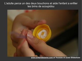 Revenez nous visiter sur
www.enfantdessine.com et Youtube et aussi Slideshare
L'adulte perce un des deux bouchons et aide l'enfant a enfiler
les brins de scoupidou
 