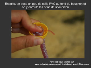 Revenez nous visiter sur
www.enfantdessine.com et Youtube et aussi Slideshare
Ensuite, on pose un peu de colle PVC au fond du bouchon et
on y enroule les brins de scoubidou
 