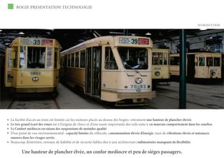 BOGIE PRESENTATION TECHNOLOGIE



                                                                                                                                 INTRODUCTION




La facilité d’accès au tram est limitée car les moteurs placés au dessus des bogies entraînent une hauteur de plancher élevée.
Le très grand écart des roues est à l’origine de chocs et d’une usure importante des rails suite à un mauvais comportement dans les courbes.
Le Confort médiocre en raison des suspensions de moindre qualité
D’un point de vue environnemental : capacité limitée du véhicule, consommation élevée d’énergie, taux de vibrations élevés et nuisances
sonores dans les virages serrés.
Beaucoup d’entretien, niveaux de fiabilité et de sécurité faibles dus à une architecture rudimentaire manquant de flexibilité.

       Une hauteur de plancher élvée, un confor mediocre et peu de sièges passagers.
 