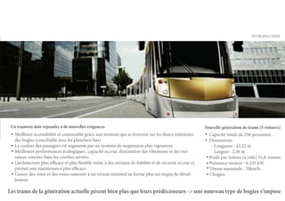 INTRODUCTION




 Un tramway doit répondre à de nouvelles exigences                                                          Nouvelle génération de trams (5 voitures)
   Meilleure accessibilité et commodité grâce aux moteurs qui se trouvent sur les flancs extérieurs           Capacité totale de 258 personnes
   des bogies (conciliable avec les planchers bas)                                                            Dimensions
   Le confort des passagers est augmenté par un système de suspension plus vigoureux                           - Longueur : 43,22 m
   Meilleures performances écologiques , capacité accrue, diminution des vibrations et des nui-                - Largeur : 2,30 m
   sances sonores dans les courbes serrées.                                                                   Poids par voiture (à vide) 51,8 tonnes
   L’architecture plus efficace et plus flexible mène à des niveaux de fiabilité et de sécurité accrus et     Puissance moteur : 6,105 kW
   permet une maintenance plus efficace                                                                       Vitesse maximale : 70km/h
   L’usure des voies et des roues ramenée à un niveau minimal ne forme plus un risque de dérail-              5 bogies
   lement.

Les trams de la génération actuelle pèsent bien plus que leurs prédécesseurs -> une nouveau type de bogies s’impose
 