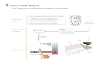 ECO DESIGN AWARD - THERMOSTAT
  Objet de la mission: reconcevoir un appareil électrique qui, par une utilisation active, économise de l’énergie.




                                     L’utilisateur est incapable de régler la température correctement (vous savez juste “je suis chaud/froid”)                                                         Place à l’améloration
                                                                                                                                                                                                        termes d’interaction
                                       - la plupart des gens mettent la température plus élevée pour une chaleur plus rapide
                                       - sortent de la maison sans avoir éteindu la système de chauffage (l’ensemble pas visualiser)
  Analyse du produit                   - n’ont aucune notion du system, pas feedback pertiments (temps de préchauffage)
                                                                                                                                                                                                                 &

  thermostat                           - thermostats actuels sont trop complexes et ont une programme difficile à utilser                                                                              Reflexion aux choix des
                                                                                                                                                                                                      matériaux et construction

                                     Le thermostat actuel est composé de nombreuses pièces et des matériaux différents




  L’optimisation, l’interaction                        grâce à “roue couvercles”                                                       Solution directe
                                                                                                                                          - visualisation de l’inertie du système
  & des matériaux                                                                                                                         - conseiller et informer les utilisateurs
                                                                                                                                          - thermostat batïment entièrement révisée
                                                          tests d’ergonomie



                                                                    Virtualisation de contrôle
                                                                    réduction des élèments

                                                                                                                                                                                                               PCB

                                                                                                                                                                                         connecteur

                                                                                                                                                              écran (AM)OLED




  Produit commercial
                                                                                                                                                                                                           boîtier en aluminium

                                                                                                                                                                                      verre
 