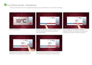 ECO DESIGN AWARD - THERMOSTAT
   Object de la mission: reconcevoir un appareil électrique qui, par une utilisation active, économise de l’énergie.




  Système d’exploitation.                                  Lorsque vous approchez le voyant à l’écran. Les feux        Lors du réglage de la témperature appropriée,
                                                           de l’écran afin que nous puissions économiser               affichage de l’heure, sur la base de ces informations,
                                                           beaucoup d’énergie.                                         l’utilisateur de prendre de meilleures décisions.




  Approbation de la temperature sélectionée et             Si le thermostat est l’éclairage LED et permettra de
  suiffisamment de temps pour la température.              réduire le temps nécessaire pour chauffer la salle.
 