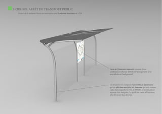 HORS-SOL ARRÊT DE TRANSPORT PUBLIC
  Object de la mission: thesis en association avec Enthoven Associates et STIB




                                                                                 Carte de l’itinéraire interactif consiste d’une
                                                                                 combinaison d’écran AMOLED transparente avec
                                                                                 une affiche en ‘background’.



                                                                                 Le structure est composé d’un profilé en aluminium
                                                                                 qui est plié dans une style Art Nouveau, qui sert comme
                                                                                 cadre dans laquelle la vitre, le PMMA et autres pièces
                                                                                 peuvent être intégrées. Le profil est creux à l’intérieur
                                                                                 afin d’évacuer l’eau de puie.
 
