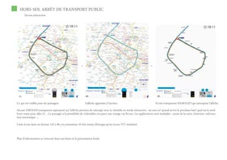 HORS-SOL ARRÊT DE TRANSPORT PUBLIC
       L’écran interactive




                                                          =                                                              +




Ce qui est visible pour les passagers                         L’affiche appossée à l’arrière.                                Écran transparent d’AMOLED qui surexpose l’affiche.

L’écran AMOLED transparent superposé sur l’affiche permets de interagir avec la clientèle en mode interactive : où suis-je? quand arrive le prochain bus? quel est la meil-
leure route pour aller à? ... Le passager a la possibilité de s’identifier est payer son voyage via l’écran. Les applications sont multiples : zoom de la carte, itinéraire, informa-
tion touristique, ...

Cette écran dans un format 120 x 80 cm consomme 10 fois moins d’énergie qu’un écran TFT standard.



Plus d’informations se trouvent dans ma thèse et la présentation finale
 