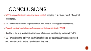  VBT is very effective in ensuring local control keeping to a minimum risk of vaginal
recurrence.
 VBT achieves excellent vaginal control and rates of locoregional recurrence.
 Overall survival, and disease-free survival that are similar to EBRT
 Quality of life and gastrointestinal toxic effects are significantly better with VBT.
 VBT should be the adjuvant treatment of choice for patients with uterine confined-
endometrial carcinoma of high intermediate risk
 