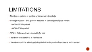  Number of patients is low that under powers the study
 Change in grade I and grade II diseases in central pathological review.
 44% to 79% in grade I
 44% to 9% in grade II
 13% In Retrospect were ineligible for trial
 It did not consider LVSI in risk factors
 It underscored the role of pathologists in the diagnosis of carcinoma endometrium
 